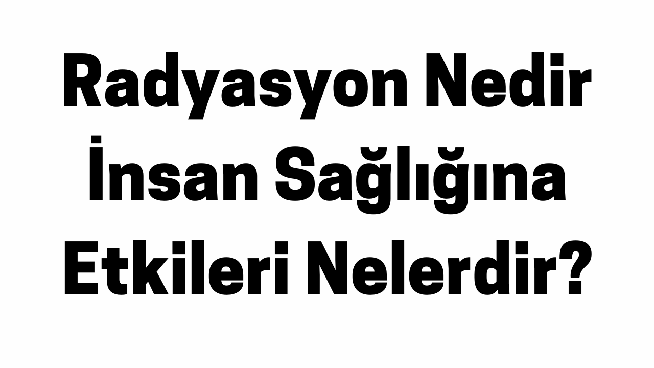 Radyasyon Nedir İnsan Sağlığına Etkileri Nelerdir